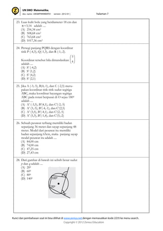 23. Luas kulit bola yang berdiameter 18 cm dan
=3,14 adalah ....
(A) 254,34 cm2
(B) 508,68 cm2
(C) 763,68 cm2
(D) 1017,36 cm2
24. Persegi panjang PQRS dengan koordinat
titik P (-4,3), Q(-1,3), dan R (-1,-2).
Koordinat tersebut bila ditranslasikan
adalah ....
(A) S’ (-4,2)
(B) S’ (1,2)
(C) S’ (4,2)
(D) S’ (2,1)
25. Jika A (-3,-5), B(4,-1), dan C (-2,5) meru-
pakan koordinat titik-titik sudut segitiga
ABC, maka koordinat bayangan segitiga
ABC pada rotasi berpusat di O sejau 1800
adalah ....
(A) A’ (-3,5), B’(4,1), dan C’(-2,-5)
(B) A’ (3,-5), B’(-4,-1), dan C’(2,5)
(C) A’ (3,5), B’(-4,1), dan C’(2,-5)
(D) A’ (5,3), B’(-1,4), dan C’(5,-2)
26. Sebuah pesawat terbang memiliki badan
sepanjang 36 meter dan sayap sepanjang 48
meter. Model dari pesawat itu memiliki
badan sepanjang 63cm, maka panjang sayap
model pesawat itu adalah ....
(A) 84,00 cm
(B) 74,00 cm
(C) 47,25 cm
(D) 27,43 cm
28. Dari gambar di bawah ini selisih besar sudut
p dan q adalah ....
(A) 200
(B) 600
(C) 800
(D) 1400
4
5
 