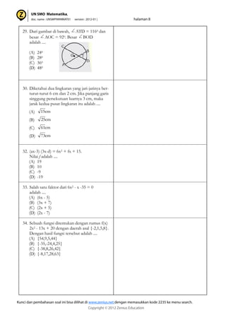 29. Dari gambar di bawah, ATD = 1160 dan
besar AOC = 920. Besar BOD
adalah ....
(A) 240
(B) 280
(C) 360
(D) 480
30. Diketahui dua lingkaran yang jari-jarinya ber-
turut-turut 6 cm dan 2 cm. Jika panjang garis
singgung persekutuan luarnya 3 cm, maka
jarak kedua pusat lingkaran itu adalah ....
(A)
(B)
(C)
(D)
32. (ax-3) (3x-d) = 6x2 + fx + 15.
Nilai f adalah ....
(A) 19
(B) 10
(C) -9
(D) -19
33. Salah satu faktor dari 6x2 - x -35 = 0
adalah ....
(A) (6x - 5)
(B) (3x + 7)
(C) (2x + 5)
(D) (2x - 7)
34. Sebuah fungsi ditentukan dengan rumus f(x)
2x2 - 13x + 20 dengan daerah asal {-2,1,5,8}.
Dengan hasil fungsi tersebut adalah ....
(A) {54,9,5,44}
(B) {-35,-24,4,25}
(C) {-38,8,26,42}
(D) {-8,17,28,63}
cm15
cm25
cm61
cm73
 