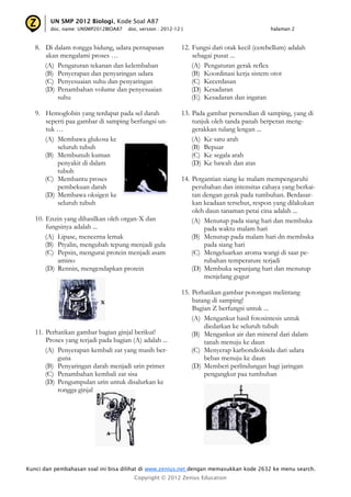Kunci dan pembahasan soal ini bisa dilihat di www.zenius.net dengan memasukkan kode 2632 ke menu search.
Copyright © 2012 Zenius Education
UN SMP 2012 Biologi, Kode Soal A87
doc. name: UNSMP2012BIOA87 doc. version : 2012-12 | halaman 2
8. Di dalam rongga hidung, udara pernapasan
akan mengalami proses …
(A) Pengaturan tekanan dan kelembaban
(B) Penyerapan dan penyaringan udara
(C) Penyesuaian suhu dan penyaringan
(D) Penambahan volume dan penyesuaian
suhu
9. Hemoglobin yang terdapat pada sel darah
seperti paa gambar di samping berfungsi un-
tuk …
(A) Membawa glukosa ke
seluruh tubuh
(B) Membunuh kuman
penyakit di dalam
tubuh
(C) Membantu proses
pembekuan darah
(D) Membawa oksigen ke
seluruh tubuh
10. Enzin yang dihasilkan oleh organ-X dan
fungsinya adalah ...
(A) Lipase, mencerna lemak
(B) Ptyalin, mengubah tepung menjadi gula
(C) Pepsin, mengurai protein menjadi asam
amino
(D) Rennin, mengendapkan protein
11. Perhatikan gambar bagian ginjal berikut!
Proses yang terjadi pada bagian (A) adalah ...
(A) Penyerapan kembali zat yang masih ber-
guna
(B) Penyaringan darah menjadi urin primer
(C) Penambahan kembali zat sisa
(D) Pengumpulan urin untuk disalurkan ke
rongga ginjal
12. Fungsi dari otak kecil (cerebellum) adalah
sebagai pusat ...
(A) Pengaturan gerak reflex
(B) Koordinasi kerja sistem otot
(C) Kecerdasan
(D) Kesadaran
(E) Kesadaran dan ingatan
13. Pada gambar persendian di samping, yang di
tunjuk oleh tanda panah berperan meng-
gerakkan tulang lengan ...
(A) Ke satu arah
(B) Bepuar
(C) Ke segala arah
(D) Ke bawah dan atas
14. Pergantian siang ke malam mempengaruhi
perubahan dan intensitas cahaya yang berkai-
tan dengan gerak pada tumbuhan. Berdasar-
kan keadaan tersebut, respon yang dilakukan
oleh daun tanaman petai cina adalah ...
(A) Menutup pada siang hari dan membuka
pada waktu malam hari
(B) Menutup pada malam hari dn membuka
pada siang hari
(C) Mengeluarkan aroma wangi di saat pe-
rubahan temperature terjadi
(D) Membuka sepanjang hari dan menutup
menjelang gugur
15. Perhatikan gambar potongan melintang
batang di samping!
Bagian Z berfungsi untuk ...
(A) Mengankut hasil fotosintesis untuk
diedarkan ke seluruh tubuh
(B) Mengankut air dan mineral dari dalam
tanah menuju ke daun
(C) Menyerap karbondioksida dari udara
bebas menuju ke daun
(D) Memberi perlindungan bagi jaringan
pengangkut paa tumbuhan
 