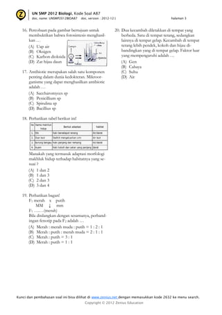 Kunci dan pembahasan soal ini bisa dilihat di www.zenius.net dengan memasukkan kode 2632 ke menu search.
Copyright © 2012 Zenius Education
UN SMP 2012 Biologi, Kode Soal A87
doc. name: UNSMP2012BIOA87 doc. version : 2012-12 | halaman 3
16. Percobaan pada gambar bertujuan untuk
membuktikan bahwa fotosintesis menghasil-
kan …
(A) Uap air
(B) Oksigen
(C) Karbon dioksida
(D) Zat hijau daun
17. Antibiotic merupakan salah satu komponen
penting dalam dunia kedokteran. Mikroor-
ganisme yang dapat menghasilkan antibiotic
adalah …
(A) Saccharomyces sp
(B) Penicillium sp
(C) Spirulina sp
(D) Bacillius sp
18. Perhatikan tabel berikut ini!
Manakah yang termasuk adaptasi morfologi
makhluk hidup terhadap habitatnya yang se-
suai ?
(A) 1 dan 2
(B) 1 dan 3
(C) 2 dan 3
(D) 3 dan 4
19. Perhatikan bagan!
F1 merah x putih
MM ↓ mm
F1 ….…(merah)
Bila disilangkan dengan sesamanya, perband-
ingan fenotip pada F2 adalah …
(A) Merah : merah muda : putih = 1 : 2 : 1
(B) Merah : putih : merah muda = 2 : 1 : 1
(C) Merah : putih = 3 : 1
(D) Merah : putih = 1 : 1
20. Dua kecambah diletakkan di tempat yang
berbeda. Satu di tempat terang, sedangkan
lainnya di tempat gelap. Kecambah di tempat
terang lebih pendek, kokoh dan hijau di-
bandingkan yang di tempat gelap. Faktor luar
yang mempengaruhi adalah …
(A) Gen
(B) Cahaya
(C) Suhu
(D) Air
 