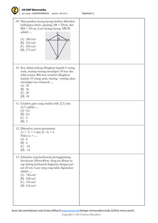 09. Dari gambar layang-layang berikut diketahui
kelilingnya 66cm. panjang AB = 20cm, dan
BD = 24 cm, Luas layang-layang ABCD
adalah ....
(A) 240 cm2
(B) 252 cm2
(C) 260 cm2
(D) 273 cm2
10. Kue dalam kaleng dibagikan kepada 6 orang
anak, masing-masing mendapat 30 kue dan
tidak tersisa. Bila kue tersebut dibagikan
kepada 10 orang anak, masing - masing akan
mendapat kue sebanyak ....
(A) 50
(B) 36
(C) 20
(D) 18
11. Gradien garis yang melalui titik (2,1) dan
(4,7) adalah ....
(A) 0,2
(B) 0,5
(C) 2
(D) 3
12. Diketahui sistem persamaan
3x + 7y = 1 dan 2x -3y = 6
Nilai x.y = ....
(A) 8
(B) 6
(C) -10
(D) -12
13. Selembar seng berbentuk persegipanjang
berukuran 50cmx40cm. Seng itu dibuat tu-
tup kaleng berbentuk lingkaran dengan jari-
jari 20 cm. Luas seng yang tidak digunakan
adalah ....
(A) 744 cm2
(B) 628 cm2
(C) 314 cm2
(D) 116 cm2
 