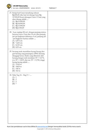 27. Setiap hari Catur menabung sebesar
Rp500,00. Jika hari ini tabung Catur Rp
12.500,00 besar tabungan Catur 13 hari yang
akan datang adalah ....
(A) Rp19.000,00
(B) Rp18.000,00
(C) Rp13.000,00
(D) Rp6.500,00
28. Luas segitiga 84 cm2, dengan panjang sisinya
berturut-turut 13cm dan 14 cm. Jika panjang
jari-jari lingkaran dalamnya 4 cm, panjang jari
-jari lingkaran luarnya adalah ....
(A) 6,875 cm
(B) 7,625 cm
(C) 8,125 cm
(D) 8,25 cm
29. Seorang anak menaikkan layang-layang den-
gan benang yang panjangnya 200m (benang
dianggap lurus). Sudut yang dibentuk oleh
benang dengan arah mendatar 350 = 0,574,
cos 350 = 0,819, dan tan 350 = 0,700, tinggi
layang-layang adalah ....
(A) 114,8 m
(B) 168,8 m
(C) 140 m
(D) 162 m
30. Nilai 2log 16 - 3log 9 = ....
(A) 1
(B) 2
(C) 5
(D) 7
 