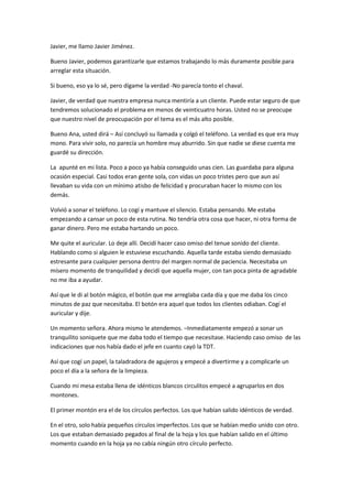 Javier, me llamo Javier Jiménez.
Bueno Javier, podemos garantizarle que estamos trabajando lo más duramente posible para
arreglar esta situación.
Si bueno, eso ya lo sé, pero dígame la verdad -No parecía tonto el chaval.
Javier, de verdad que nuestra empresa nunca mentiría a un cliente. Puede estar seguro de que
tendremos solucionado el problema en menos de veinticuatro horas. Usted no se preocupe
que nuestro nivel de preocupación por el tema es el más alto posible.
Bueno Ana, usted dirá – Así concluyó su llamada y colgó el teléfono. La verdad es que era muy
mono. Para vivir solo, no parecía un hombre muy aburrido. Sin que nadie se diese cuenta me
guardé su dirección.
La apunté en mi lista. Poco a poco ya había conseguido unas cien. Las guardaba para alguna
ocasión especial. Casi todos eran gente sola, con vidas un poco tristes pero que aun así
llevaban su vida con un mínimo atisbo de felicidad y procuraban hacer lo mismo con los
demás.
Volvió a sonar el teléfono. Lo cogí y mantuve el silencio. Estaba pensando. Me estaba
empezando a cansar un poco de esta rutina. No tendría otra cosa que hacer, ni otra forma de
ganar dinero. Pero me estaba hartando un poco.
Me quite el auricular. Lo deje allí. Decidí hacer caso omiso del tenue sonido del cliente.
Hablando como si alguien le estuviese escuchando. Aquella tarde estaba siendo demasiado
estresante para cualquier persona dentro del margen normal de paciencia. Necesitaba un
mísero momento de tranquilidad y decidí que aquella mujer, con tan poca pinta de agradable
no me iba a ayudar.
Así que le di al botón mágico, el botón que me arreglaba cada día y que me daba los cinco
minutos de paz que necesitaba. El botón era aquel que todos los clientes odiaban. Cogí el
auricular y dije.
Un momento señora. Ahora mismo le atendemos. –Inmediatamente empezó a sonar un
tranquilito soniquete que me daba todo el tiempo que necesitase. Haciendo caso omiso de las
indicaciones que nos había dado el jefe en cuanto cayó la TDT.
Así que cogí un papel, la taladradora de agujeros y empecé a divertirme y a complicarle un
poco el día a la señora de la limpieza.
Cuando mi mesa estaba llena de idénticos blancos circulitos empecé a agruparlos en dos
montones.
El primer montón era el de los círculos perfectos. Los que habían salido idénticos de verdad.
En el otro, solo había pequeños círculos imperfectos. Los que se habían medio unido con otro.
Los que estaban demasiado pegados al final de la hoja y los que habían salido en el último
momento cuando en la hoja ya no cabía ningún otro círculo perfecto.
 