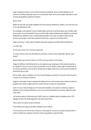 Cogí el segundo montón y se lo eché al cubículo de delante. Nunca había hablado con él.
Parecía un hombre bastante soso y no me aportaba nada. Pero como estaba inspirada le rocié
la mesa de papelitos y grité en la oficina
Nieva, nieva.
Nadie me oyó. Mi voz quedo ahogada entre discusiones telefónicas, pitidos y me sentí otra vez
en la más decadente vida.
Sin embargo, el de delante sí que se había dado cuenta de la ventisca polar que le había caído
encima pero, lo más desolador fue que no dijo nada, estaba hablando por teléfono y continuó
hablando por teléfono como si nada hubiese pasado. Eso sí que me afecto. Qué clase de
persona que tenga un poco de autoestima haría eso. La gente es horrible chicos.
Cogí el auricular. Y volví a darle al botón para parar aquella increíble sinfonía telefónica.
La mujer dijo.
Ya era hora. Llevo cinco minutos esperando.
Lo siento señora, tiene que disculparnos, tenemos un día un poco ajetreado. Bueno, ¿que
desea?
Quiero saber que narices le pasa a mi TDT y porque cojones no funciona.
Colgué el teléfono. Definitivamente no me apetecía que me gritasen. Me estaba cansando y
me apetecía irme a mi casa. Así que me levanté y me fui. Bueno, antes cogí el montoncito de
los círculos perfectos y me los llevé. Sentía que de algún modo era lo único que de verdad me
pertenecía de esa sala.
Me fui. Bajé, cogí un autobús y en cinco minutos llegué a mi portal. Pero justo antes lo pensé
un poco y me acerqué al estanco.
Llegué al mostrador. Pedí un paquete de tabaco de liar como siempre pero además le pedí un
paquete cien sobres y algún que otro suelto más por si acaso se me gastaban.
Subí a mi casa. Dejé el abrigo en el armario del recibidor y me senté en la butaca. Saqué la
bolsita con los circulitos perfectos y uno a uno los fui metiendo en los sobres. Metía tres por
cada sobre.
De fondo sonaba el informativo de la SER. Como no, hablaba sobre el problema de la TDT.
Apagué la radio. No podía aguantar más aquel puto tema.
Poco a poco los sobres se iban llenando.
Tras media hora larga yo ya había acabado con los sobres.
Fui a la cocina y me hice la cena. Hoy era un día especial. Así que me tocaba exactamente la
misma comida que cualquier otro día. Como me gustaba la sopa de sobre.
 
