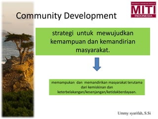 Community Development
strategi untuk mewujudkan
kemampuan dan kemandirian
masyarakat.
memampukan dan memandirikan masyarakat terutama
dari kemiskinan dan
keterbelakangan/kesenjangan/ketidakberdayaan.
Ummy syarifah, S.Si
 