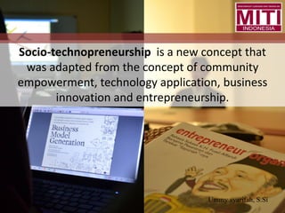 Socio-technopreneurship is a new concept that
was adapted from the concept of community
empowerment, technology application, business
innovation and entrepreneurship.
Ummy syarifah, S.Si
 