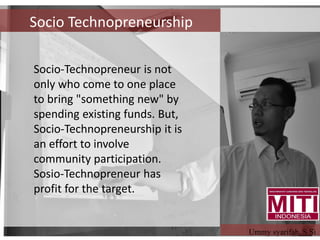 Socio-Technopreneur is not
only who come to one place
to bring "something new" by
spending existing funds. But,
Socio-Technopreneurship it is
an effort to involve
community participation.
Sosio-Technopreneur has
profit for the target.
Socio Technopreneurship
Ummy syarifah, S.Si
 