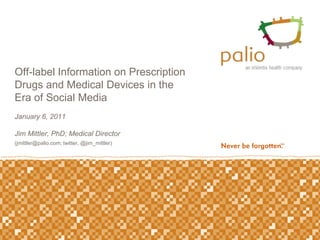 Off-label Information on Prescription
Drugs and Medical Devices in the
Era of Social Media
January 6, 2011

Jim Mittler, PhD; Medical Director
(jmittler@palio.com; twitter, @jim_mittler)
 