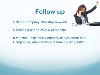 Follow up
• Call the Company after days/a week
• Reconnect after a couple of months
• If rejected - ask if the Company knows about other
Companies, who can benefit from skills/expertise

 