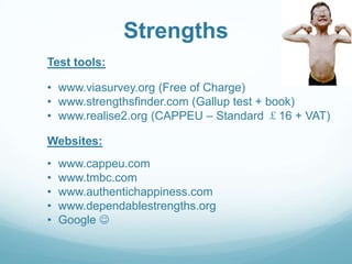 Strengths
Test tools:
• www.viasurvey.org (Free of Charge)
• www.strengthsfinder.com (Gallup test + book)
• www.realise2.org (CAPPEU – Standard ￡16 + VAT)
Websites:
•
•
•
•
•

www.cappeu.com
www.tmbc.com
www.authentichappiness.com
www.dependablestrengths.org
Google 

 