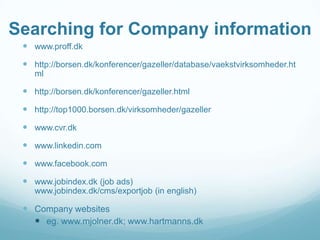 Searching for Company information
 www.proff.dk
 http://borsen.dk/konferencer/gazeller/database/vaekstvirksomheder.ht
ml

 http://borsen.dk/konferencer/gazeller.html
 http://top1000.borsen.dk/virksomheder/gazeller
 www.cvr.dk
 www.linkedin.com
 www.facebook.com
 www.jobindex.dk (job ads)
www.jobindex.dk/cms/exportjob (in english)

 Company websites
 eg. www.mjolner.dk; www.hartmanns.dk

 