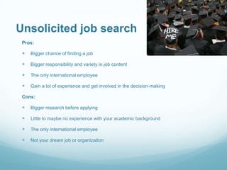 Unsolicited job search
Pros:



Bigger chance of finding a job



Bigger responsibility and variety in job content



The only international employee



Gain a lot of experience and get involved in the decision-making

Cons:



Bigger research before applying



Little to maybe no experience with your academic background



The only international employee



Not your dream job or organization

 