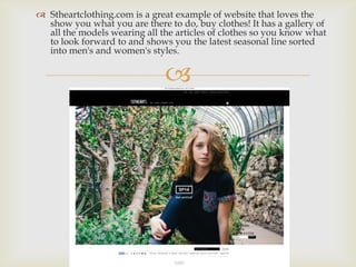 
 Stheartclothing.com is a great example of website that loves the
show you what you are there to do, buy clothes! It has a gallery of
all the models wearing all the articles of clothes so you know what
to look forward to and shows you the latest seasonal line sorted
into men's and women's styles.
 