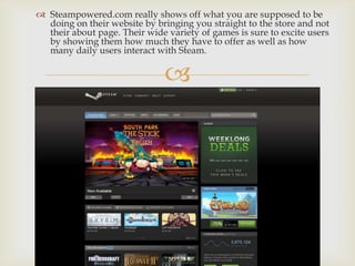 
 Steampowered.com really shows off what you are supposed to be
doing on their website by bringing you straight to the store and not
their about page. Their wide variety of games is sure to excite users
by showing them how much they have to offer as well as how
many daily users interact with Steam.
 