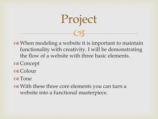 
 When modeling a website it is important to maintain
functionality with creativity. I will be demonstrating
the flow of a website with three basic elements.
 Concept
 Colour
 Tone
 With these three core elements you can turn a
website into a functional masterpiece.
Project
 