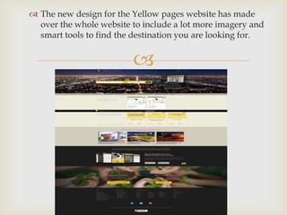 
 The new design for the Yellow pages website has made
over the whole website to include a lot more imagery and
smart tools to find the destination you are looking for.
 