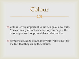 
 Colour is very important to the design of a website.
You can easily attract someone to your page if the
colours you use are presentable and attractive.
 Someone could be drawn into your website just for
the fact that they enjoy the colours.
Colour
 