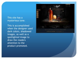 This site has a
mysterious tone.
This is accomplished
when the designer used
dark colors, shadowed
images, as well as a
spotlighted image to
draw the readers
attention to the
product promoted.
 