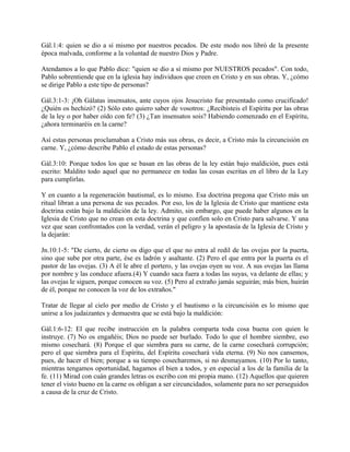 Gál.1:4: quien se dio a sí mismo por nuestros pecados. De este modo nos libró de la presente
época malvada, conforme a la voluntad de nuestro Dios y Padre.
Atendamos a lo que Pablo dice: "quien se dio a sí mismo por NUESTROS pecados". Con todo,
Pablo sobrentiende que en la iglesia hay individuos que creen en Cristo y en sus obras. Y, ¿cómo
se dirige Pablo a este tipo de personas?
Gál.3:1-3: ¡Oh Gálatas insensatos, ante cuyos ojos Jesucristo fue presentado como crucificado!
¿Quién os hechizó? (2) Sólo esto quiero saber de vosotros: ¿Recibisteis el Espíritu por las obras
de la ley o por haber oído con fe? (3) ¿Tan insensatos sois? Habiendo comenzado en el Espíritu,
¿ahora terminaréis en la carne?
Así estas personas proclamaban a Cristo más sus obras, es decir, a Cristo más la circuncisión en
carne. Y, ¿cómo describe Pablo el estado de estas personas?
Gál.3:10: Porque todos los que se basan en las obras de la ley están bajo maldición, pues está
escrito: Maldito todo aquel que no permanece en todas las cosas escritas en el libro de la Ley
para cumplirlas.
Y en cuanto a la regeneración bautismal, es lo mismo. Esa doctrina pregona que Cristo más un
ritual libran a una persona de sus pecados. Por eso, los de la Iglesia de Cristo que mantiene esta
doctrina están bajo la maldición de la ley. Admito, sin embargo, que puede haber algunos en la
Iglesia de Cristo que no crean en esta doctrina y que confíen solo en Cristo para salvarse. Y una
vez que sean confrontados con la verdad, verán el peligro y la apostasía de la Iglesia de Cristo y
la dejarán:
Jn.10:1-5: "De cierto, de cierto os digo que el que no entra al redil de las ovejas por la puerta,
sino que sube por otra parte, ése es ladrón y asaltante. (2) Pero el que entra por la puerta es el
pastor de las ovejas. (3) A él le abre el portero, y las ovejas oyen su voz. A sus ovejas las llama
por nombre y las conduce afuera.(4) Y cuando saca fuera a todas las suyas, va delante de ellas; y
las ovejas le siguen, porque conocen su voz. (5) Pero al extraño jamás seguirán; más bien, huirán
de él, porque no conocen la voz de los extraños."
Tratar de llegar al cielo por medio de Cristo y el bautismo o la circuncisión es lo mismo que
unirse a los judaizantes y demuestra que se está bajo la maldición:
Gál.1:6-12: El que recibe instrucción en la palabra comparta toda cosa buena con quien le
instruye. (7) No os engañéis; Dios no puede ser burlado. Todo lo que el hombre siembre, eso
mismo cosechará. (8) Porque el que siembra para su carne, de la carne cosechará corrupción;
pero el que siembra para el Espíritu, del Espíritu cosechará vida eterna. (9) No nos cansemos,
pues, de hacer el bien; porque a su tiempo cosecharemos, si no desmayamos. (10) Por lo tanto,
mientras tengamos oportunidad, hagamos el bien a todos, y en especial a los de la familia de la
fe. (11) Mirad con cuán grandes letras os escribo con mi propia mano. (12) Aquellos que quieren
tener el visto bueno en la carne os obligan a ser circuncidados, solamente para no ser perseguidos
a causa de la cruz de Cristo.
 