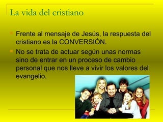 La vida del cristiano 
 Frente al mensaje de Jesús, la respuesta del 
cristiano es la CONVERSIÓN. 
 No se trata de actua...