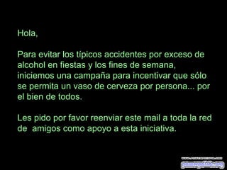 Hola,
Para evitar los típicos accidentes por exceso de
alcohol en fiestas y los fines de semana,
iniciemos una campaña para incentivar que sólo
se permita un vaso de cerveza por persona... por
el bien de todos.
Les pido por favor reenviar este mail a toda la red
de amigos como apoyo a esta iniciativa.
 