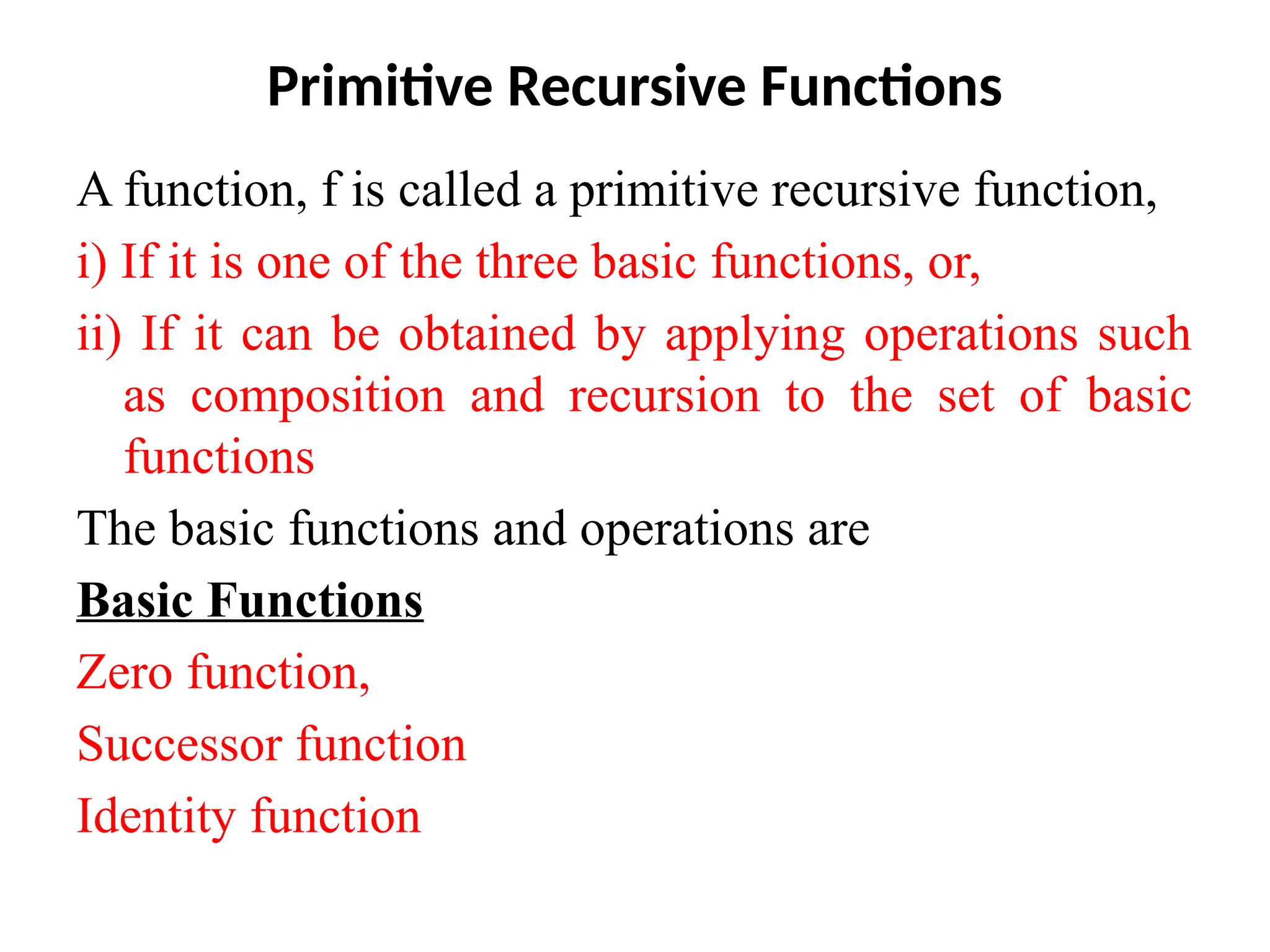 Primitive Recursive Functions
A function, f is called a primitive recursive function,
i) If it is one of the three basic functions, or,
ii) If it can be obtained by applying operations such
as composition and recursion to the set of basic
functions
The basic functions and operations are
Basic Functions
Zero function,
Successor function
Identity function
 