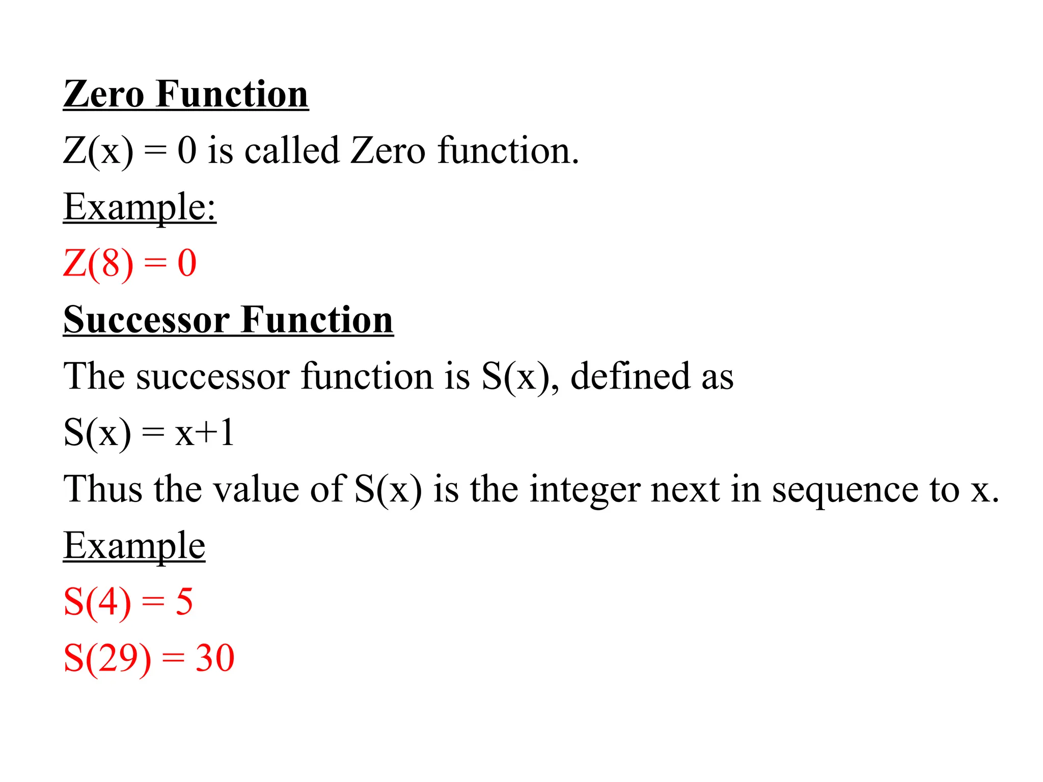 Zero Function
Z(x) = 0 is called Zero function.
Example:
Z(8) = 0
Successor Function
The successor function is S(x), defined as
S(x) = x+1
Thus the value of S(x) is the integer next in sequence to x.
Example
S(4) = 5
S(29) = 30
 