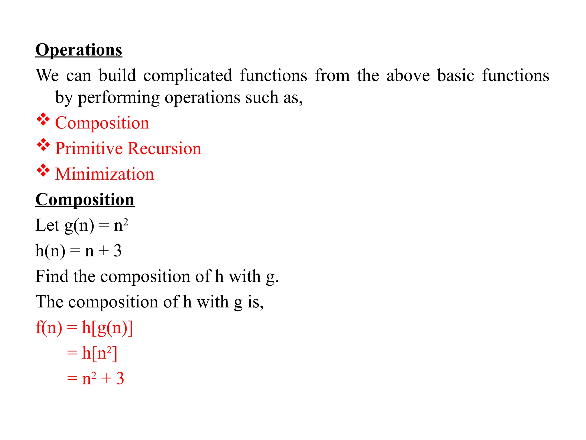 Operations
We can build complicated functions from the above basic functions
by performing operations such as,
 Composition
 Primitive Recursion
 Minimization
Composition
Let g(n) = n2
h(n) = n + 3
Find the composition of h with g.
The composition of h with g is,
f(n) = h[g(n)]
= h[n2
]
= n2
+ 3
 