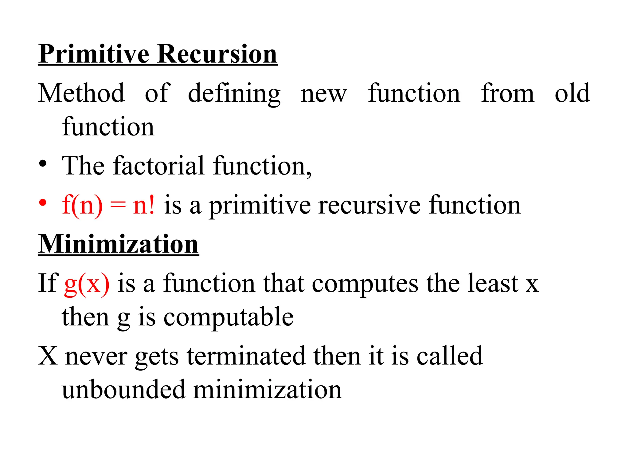 Primitive Recursion
Method of defining new function from old
function
• The factorial function,
• f(n) = n! is a primitive recursive function
Minimization
If g(x) is a function that computes the least x
then g is computable
X never gets terminated then it is called
unbounded minimization
 