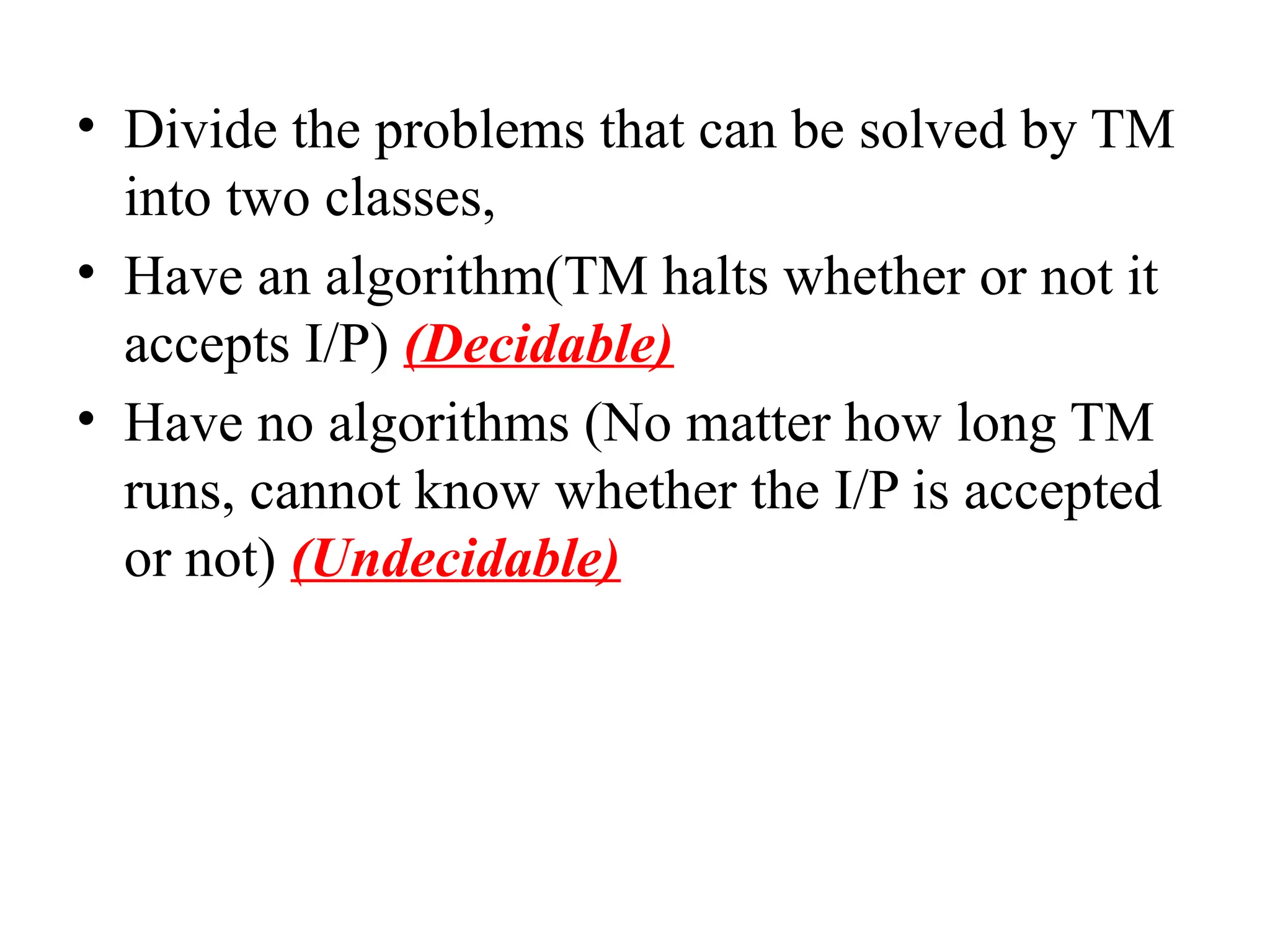 • Divide the problems that can be solved by TM
into two classes,
• Have an algorithm(TM halts whether or not it
accepts I/P) (Decidable)
• Have no algorithms (No matter how long TM
runs, cannot know whether the I/P is accepted
or not) (Undecidable)
 