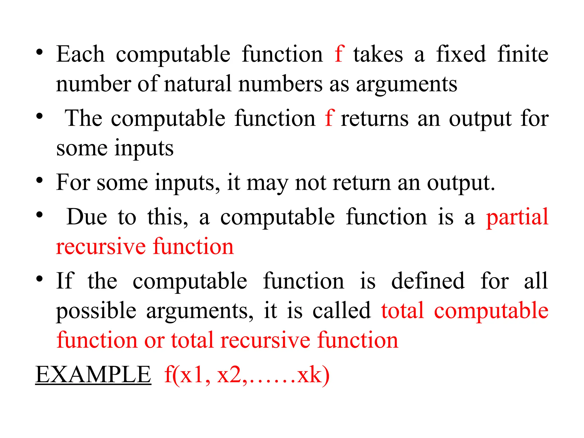 • Each computable function f takes a fixed finite
number of natural numbers as arguments
• The computable function f returns an output for
some inputs
• For some inputs, it may not return an output.
• Due to this, a computable function is a partial
recursive function
• If the computable function is defined for all
possible arguments, it is called total computable
function or total recursive function
EXAMPLE f(x1, x2,……xk)
 