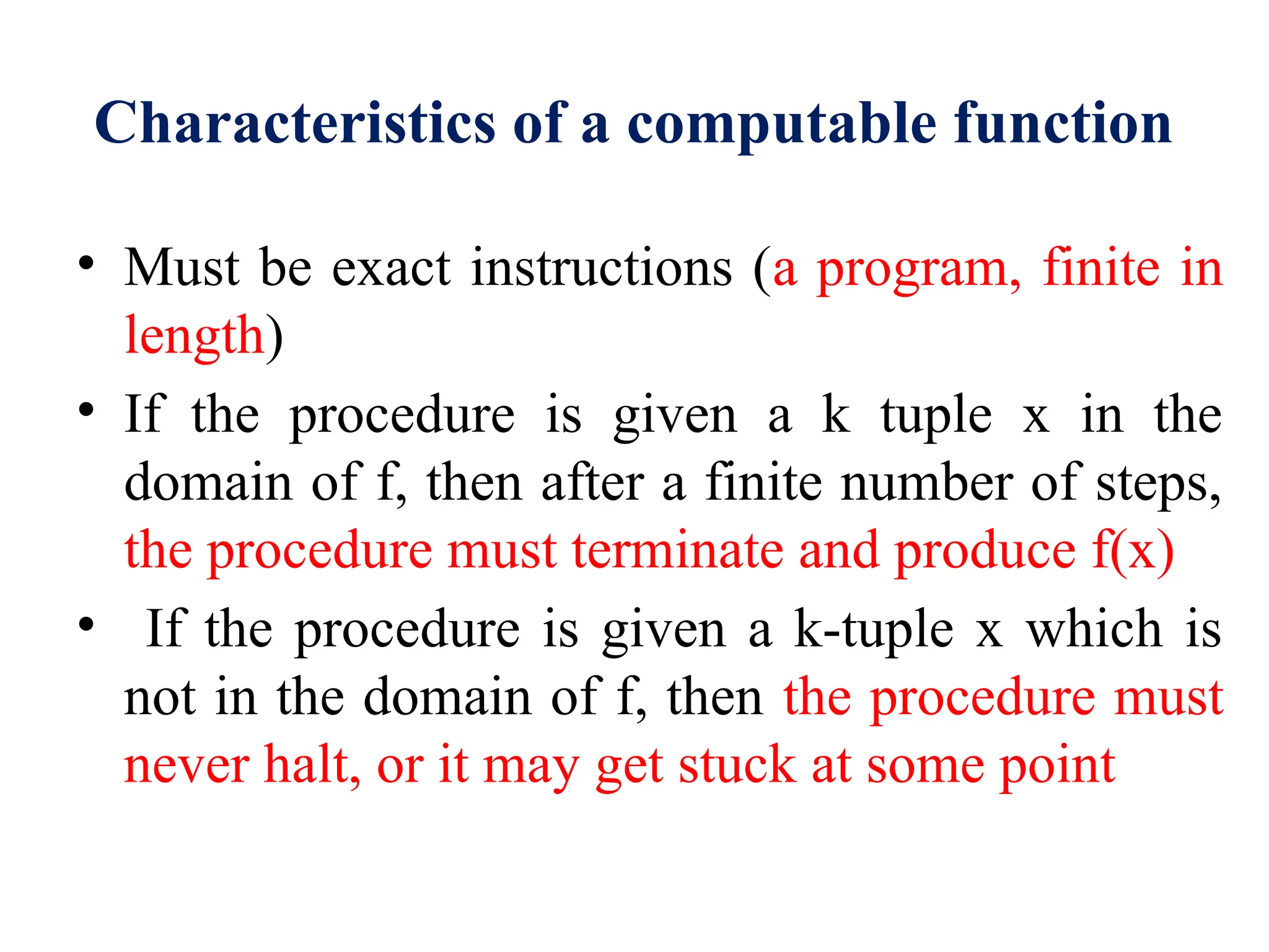 Characteristics of a computable function
• Must be exact instructions (a program, finite in
length)
• If the procedure is given a k tuple x in the
domain of f, then after a finite number of steps,
the procedure must terminate and produce f(x)
• If the procedure is given a k-tuple x which is
not in the domain of f, then the procedure must
never halt, or it may get stuck at some point
 