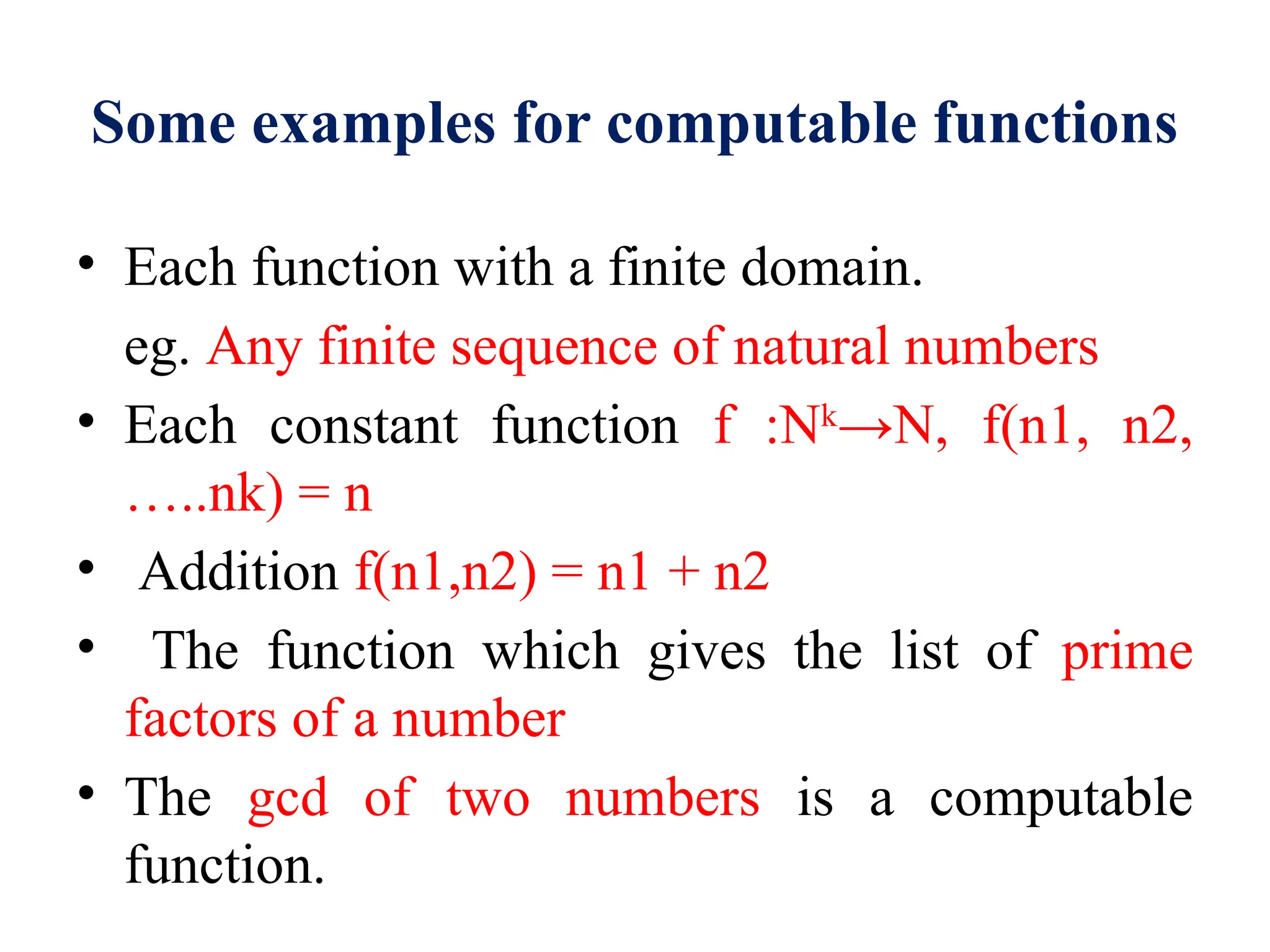 Some examples for computable functions
• Each function with a finite domain.
eg. Any finite sequence of natural numbers
• Each constant function f :Nk
→N, f(n1, n2,
…..nk) = n
• Addition f(n1,n2) = n1 + n2
• The function which gives the list of prime
factors of a number
• The gcd of two numbers is a computable
function.
 