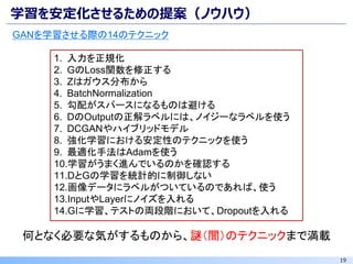 19
学習を安定化させるための提案（ノウハウ）
GANを学習させる際の14のテクニック
1. 入力を正規化
2. GのLoss関数を修正する
3. Zはガウス分布から
4. BatchNormalization
5. 勾配がスパースになるものは避ける
6. DのOutputの正解ラベルには、ノイジーなラベルを使う
7. DCGANやハイブリッドモデル
8. 強化学習における安定性のテクニックを使う
9. 最適化手法はAdamを使う
10.学習がうまく進んでいるのかを確認する
11.DとGの学習を統計的に制御しない
12.画像データにラベルがついているのであれば、使う
13.InputやLayerにノイズを入れる
14.Gに学習、テストの両段階において、Dropoutを入れる
何となく必要な気がするものから、謎（闇）のテクニックまで満載
 
