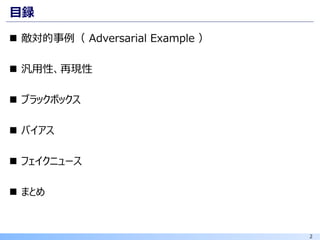 2
目録
◼ 敵対的事例（ Adversarial Example ）
◼ 汎用性、再現性
◼ ブラックボックス
◼ バイアス
◼ フェイクニュース
◼ まとめ
 