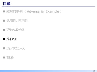 25
目録
◼ 敵対的事例（ Adversarial Example ）
◼ 汎用性、再現性
◼ ブラックボックス
◼ バイアス
◼ フェイクニュース
◼ まとめ
 