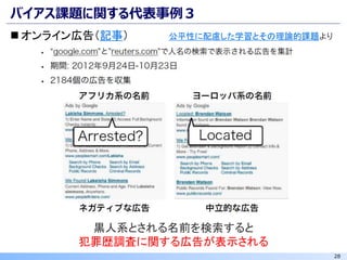 28
バイアス課題に関する代表事例３
◼ オンライン広告（記事）
黒人系とされる名前を検索すると
犯罪歴調査に関する広告が表示される
公平性に配慮した学習とその理論的課題より
 