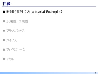 3
目録
◼ 敵対的事例（ Adversarial Example ）
◼ 汎用性、再現性
◼ ブラックボックス
◼ バイアス
◼ フェイクニュース
◼ まとめ
 