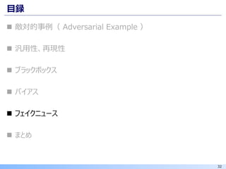 32
目録
◼ 敵対的事例（ Adversarial Example ）
◼ 汎用性、再現性
◼ ブラックボックス
◼ バイアス
◼ フェイクニュース
◼ まとめ
 