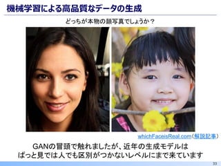 33
機械学習による高品質なデータの生成
whichFaceisReal.com（解説記事）
GANの冒頭で触れましたが、近年の生成モデルは
ぱっと見では人でも区別がつかないレベルにまで来ています
どっちが本物の顔写真でしょうか？
 