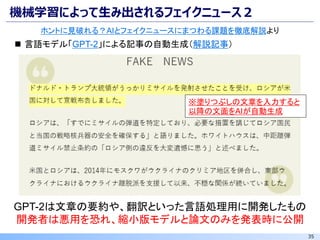 35
機械学習によって生み出されるフェイクニュース２
ホントに見破れる？AIとフェイクニュースにまつわる課題を徹底解説より
◼ 言語モデル「GPT-2」による記事の自動生成（解説記事）
※塗りつぶしの文章を入力すると
以降の文面をAIが自動生成
GPT-2は文章の要約や、翻訳といった言語処理用に開発したもの
開発者は悪用を恐れ、縮小版モデルと論文のみを発表時に公開
 
