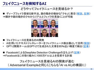 36
フェイクニュースを検知するAI
フェイクニュースを見破るAIの開発が進む
（ Adversarial Exampleと同じくこちらも「AI vs AI」の構図に）
どうやってフェイクニュースを見破るか？
◼ ディープフェイク見破る新手法、顔の動きの微妙な「クセ」に着目（解説、記事）
⇒瞬きや顔の動きのクセからリアルとフェイクを見抜くことが可能
◼ フェイクニュースを見破るのAI開発
• AIを用いたテキストジェネレーターをフェイクニュース検出器として活用（解説）
• GPT-2開発チームはGPT-2で生成された文章を95％近い精度で検出（記事）
◼ FacebookによるDeepfake Detection Challengeの立ち上げ（記事）
⇒Facebookはこの取り組みに1000万ドル以上を投資する計画
 