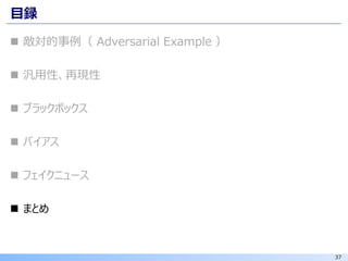 37
目録
◼ 敵対的事例（ Adversarial Example ）
◼ 汎用性、再現性
◼ ブラックボックス
◼ バイアス
◼ フェイクニュース
◼ まとめ
 
