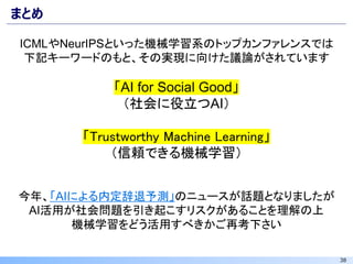 38
まとめ
ICMLやNeurIPSといった機械学習系のトップカンファレンスでは
下記キーワードのもと、その実現に向けた議論がされています
「AI for Social Good」
（社会に役立つAI）
「Trustworthy Machine Learning」
（信頼できる機械学習）
今年、「AIによる内定辞退予測」のニュースが話題となりましたが
AI活用が社会問題を引き起こすリスクがあることを理解の上
機械学習をどう活用すべきかご再考下さい
 