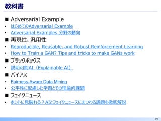 39
教科書
◼ Adversarial Example
• はじめてのAdversarial Example
• Adversarial Examples 分野の動向
◼ 再現性、汎用性
• Reproducible, Reusable, and Robust Reinforcement Learning
• How to Train a GAN? Tips and tricks to make GANs work
◼ ブラックボックス
• 説明可能AI（Explainable AI）
◼ バイアス
• Fairness-Aware Data Mining
• 公平性に配慮した学習とその理論的課題
◼ フェイクニュース
• ホントに見破れる？AIとフェイクニュースにまつわる課題を徹底解説
 