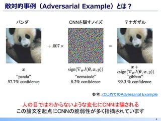 4
敵対的事例（Adversarial Example）とは？
参考：はじめてのAdversarial Example
CNNを騙すノイズ
人の目ではわからないような変化にCNNは騙される
この論文を起点にCNNの脆弱性が多く指摘されています
パンダ テナガザル
 