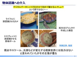 5
物体認識への介入
デジタルデータにノイズをのせて初めて騙せるんでしょ？
という訳ではない・・・
ライフルに
誤認識させるカメ
エスプレッソに
誤認識させる
野球ボール
視点やスケール、光源などが変化する現実世界には効力はない
と言われていたがその主張が覆る
特集記事、動画
両方3Dプリンタで
作成した模型
 