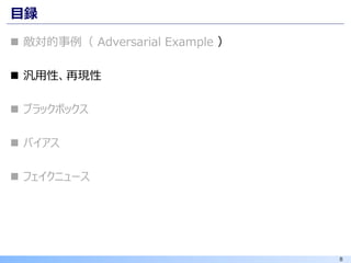 8
目録
◼ 敵対的事例（ Adversarial Example ）
◼ 汎用性、再現性
◼ ブラックボックス
◼ バイアス
◼ フェイクニュース
 