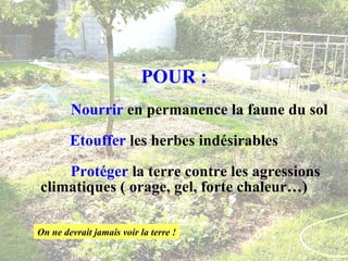 POUR :   Nourrir  en permanence la faune du sol Etouffer  les herbes indésirables   Protéger  la terre contre les agressions climatiques ( orage, gel, forte chaleur…) On ne devrait jamais voir la terre ! 