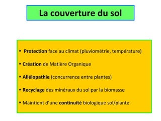 La couverture du sol Utilisation des plantes De cultures D’intercultures  Protection  face au climat (pluviométrie, température) Création  de Matière Organique Allélopathie  (concurrence entre plantes) Recyclage  des minéraux du sol par la biomasse Maintient d’une  continuité  biologique sol/plante 